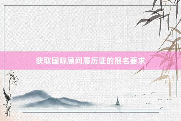 获取国际顾问履历证的报名要求