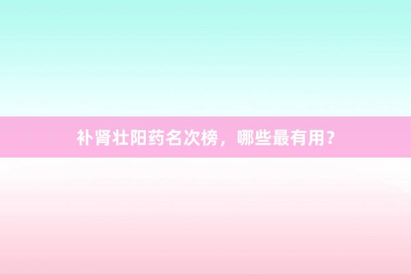 补肾壮阳药名次榜,哪些最有用?